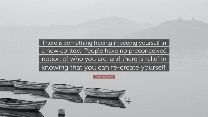 Carrie Brownstein Quote: “There is something freeing in seeing yourself in a new context. People have no preconceived notion of who you are, and there is relief in knowing that you can re-create yourself.”