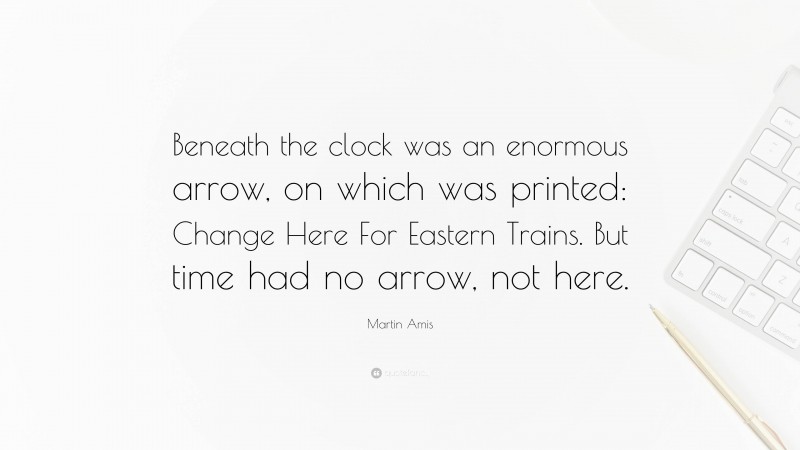 Martin Amis Quote: “Beneath the clock was an enormous arrow, on which was printed: Change Here For Eastern Trains. But time had no arrow, not here.”