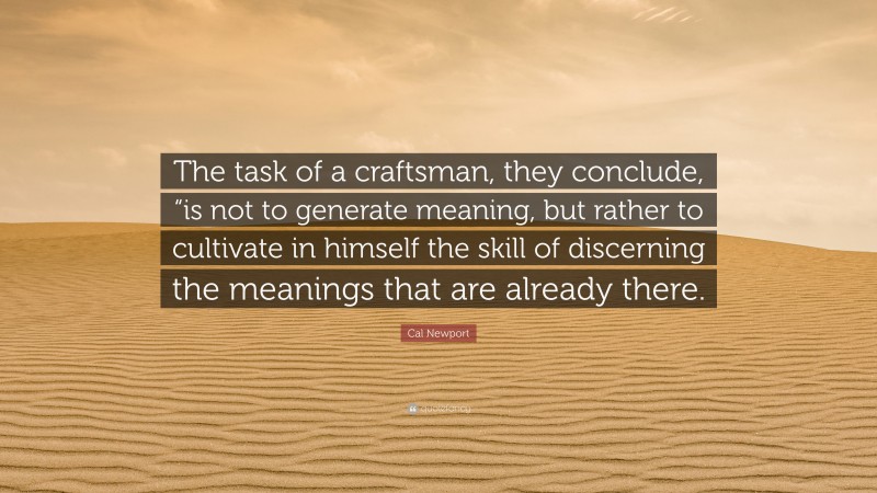 Cal Newport Quote: “The task of a craftsman, they conclude, “is not to generate meaning, but rather to cultivate in himself the skill of discerning the meanings that are already there.”