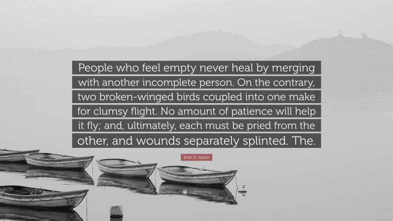 Irvin D. Yalom Quote: “People who feel empty never heal by merging with another incomplete person. On the contrary, two broken-winged birds coupled into one make for clumsy flight. No amount of patience will help it fly; and, ultimately, each must be pried from the other, and wounds separately splinted. The.”