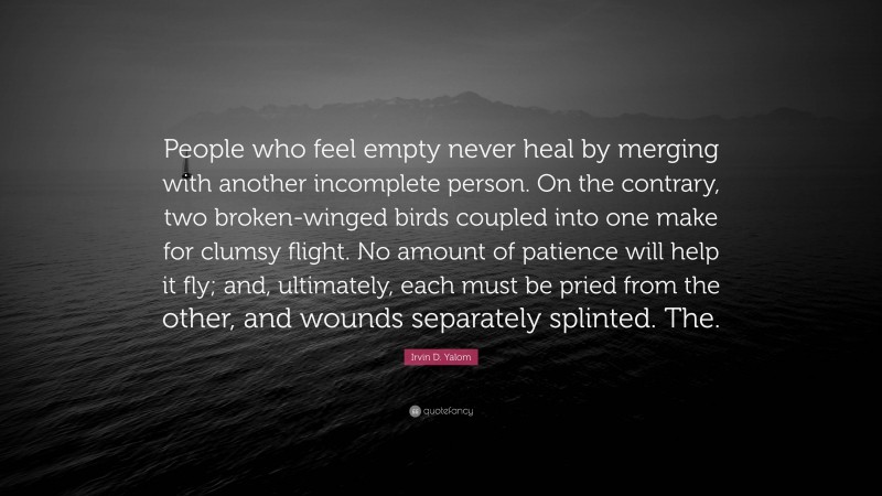 Irvin D. Yalom Quote: “People who feel empty never heal by merging with another incomplete person. On the contrary, two broken-winged birds coupled into one make for clumsy flight. No amount of patience will help it fly; and, ultimately, each must be pried from the other, and wounds separately splinted. The.”