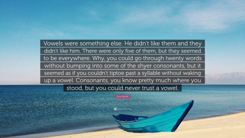 Jerry Spinelli Quote: “Vowels were something else. He didn’t like them and they didn’t like him. There were only five of them, but they seemed to be everywhere. Why, you could go through twenty words without bumping into some of the shyer consonants, but it seemed as if you couldn’t tiptoe past a syllable without waking up a vowel. Consonants, you know pretty much where you stood, but you could never trust a vowel.”