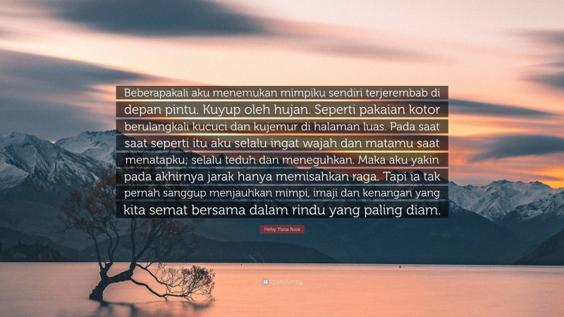 Helvy Tiana Rosa Quote: “Beberapakali aku menemukan mimpiku sendiri terjerembab di depan pintu. Kuyup oleh hujan. Seperti pakaian kotor berulangkali kucuci dan kujemur di halaman luas. Pada saat saat seperti itu aku selalu ingat wajah dan matamu saat menatapku; selalu teduh dan meneguhkan. Maka aku yakin pada akhirnya jarak hanya memisahkan raga. Tapi ia tak pernah sanggup menjauhkan mimpi, imaji dan kenangan yang kita semat bersama dalam rindu yang paling diam.”