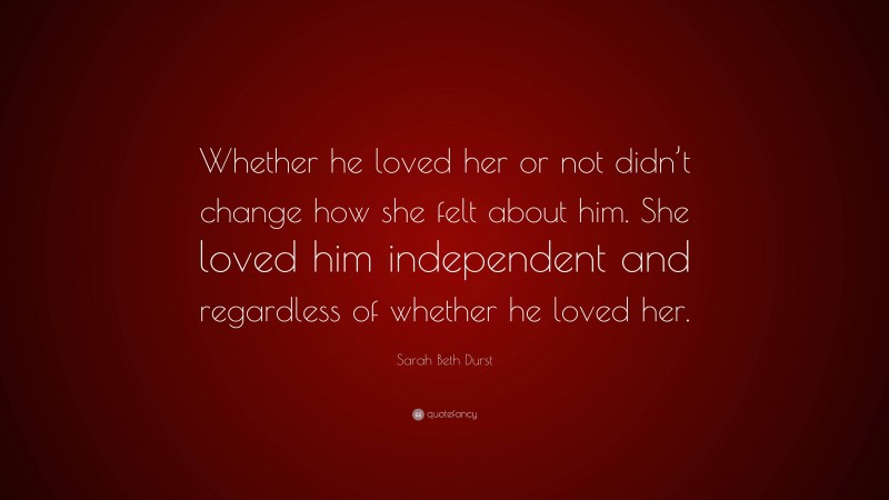 Sarah Beth Durst Quote: “Whether he loved her or not didn’t change how she felt about him. She loved him independent and regardless of whether he loved her.”