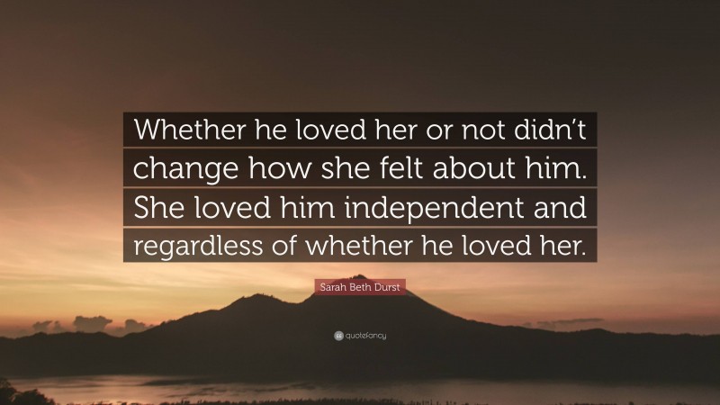 Sarah Beth Durst Quote: “Whether he loved her or not didn’t change how she felt about him. She loved him independent and regardless of whether he loved her.”