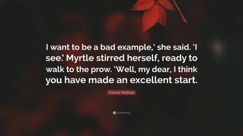 Frances Hardinge Quote: “I want to be a bad example,’ she said. ‘I see.’ Myrtle stirred herself, ready to walk to the prow. ‘Well, my dear, I think you have made an excellent start.”