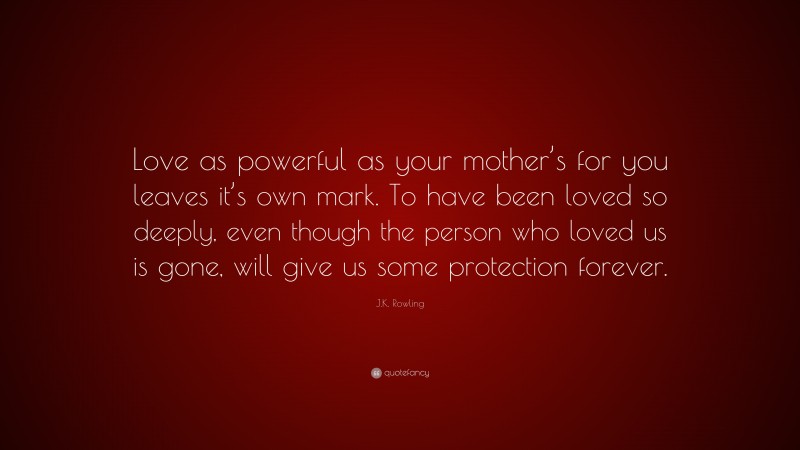 J.K. Rowling Quote: “Love as powerful as your mother’s for you leaves it’s own mark. To have been loved so deeply, even though the person who loved us is gone, will give us some protection forever.”