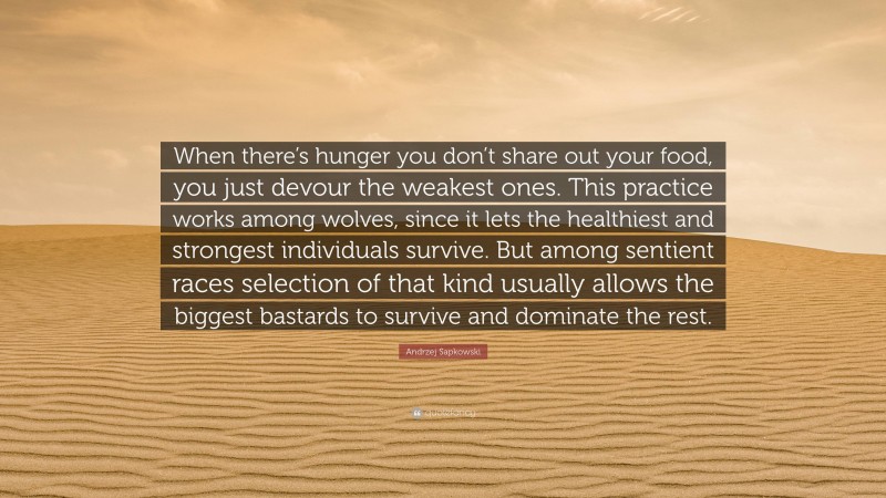 Andrzej Sapkowski Quote: “When there’s hunger you don’t share out your food, you just devour the weakest ones. This practice works among wolves, since it lets the healthiest and strongest individuals survive. But among sentient races selection of that kind usually allows the biggest bastards to survive and dominate the rest.”