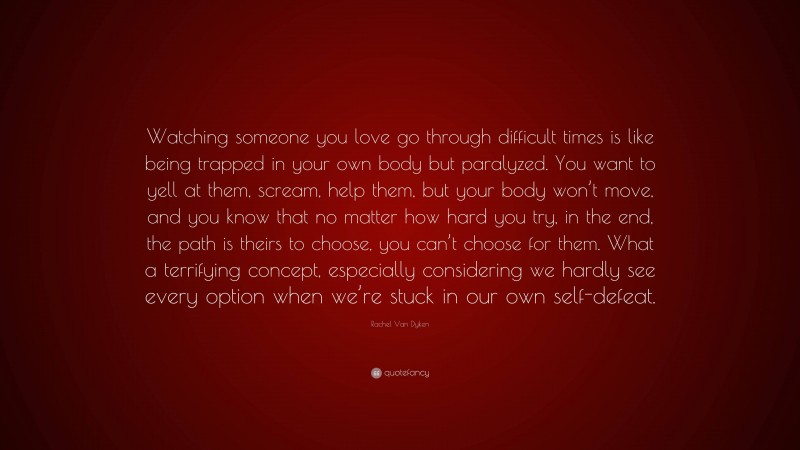 Rachel Van Dyken Quote: “Watching someone you love go through difficult times is like being trapped in your own body but paralyzed. You want to yell at them, scream, help them, but your body won’t move, and you know that no matter how hard you try, in the end, the path is theirs to choose, you can’t choose for them. What a terrifying concept, especially considering we hardly see every option when we’re stuck in our own self-defeat.”