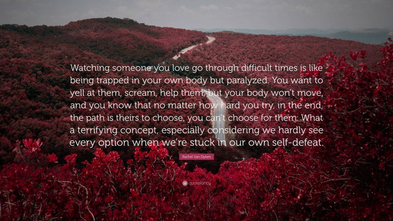 Rachel Van Dyken Quote: “Watching someone you love go through difficult times is like being trapped in your own body but paralyzed. You want to yell at them, scream, help them, but your body won’t move, and you know that no matter how hard you try, in the end, the path is theirs to choose, you can’t choose for them. What a terrifying concept, especially considering we hardly see every option when we’re stuck in our own self-defeat.”