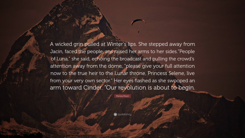 Marissa Meyer Quote: “A wicked grin pulled at Winter’s lips. She stepped away from Jacin, faced the people, ans raised her arms to her sides.“People of Luna,” she said, echoing the broadcast and pulling the crowd’s attention away from the dome, “please give your full attention now to the true heir to the Lunar throne, Princess Selene, live from your very own sector.” Her eyes flashed as she swooped an arm toward Cinder. “Our revolution is about to begin.”