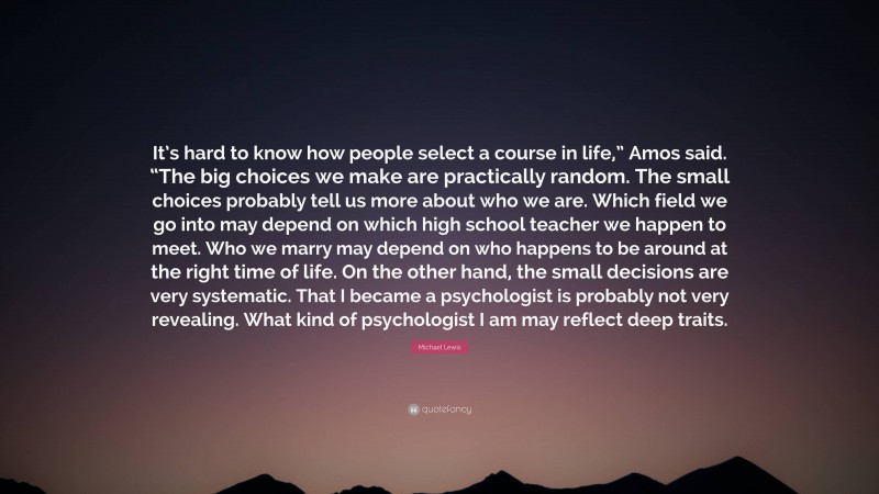 Michael Lewis Quote: “It’s hard to know how people select a course in life,” Amos said. “The big choices we make are practically random. The small choices probably tell us more about who we are. Which field we go into may depend on which high school teacher we happen to meet. Who we marry may depend on who happens to be around at the right time of life. On the other hand, the small decisions are very systematic. That I became a psychologist is probably not very revealing. What kind of psychologist I am may reflect deep traits.”