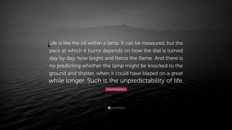 Margaret Rogerson Quote: “Life is like the oil within a lamp. It can be measured, but the pace at which it burns depends on how the dial is turned day by day, how bright and fierce the flame. And there is no predicting whether the lamp might be knocked to the ground and shatter, when it could have blazed on a great while longer. Such is the unpredictability of life.”