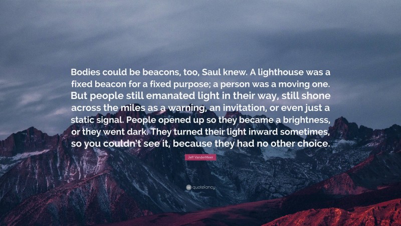 Jeff VanderMeer Quote: “Bodies could be beacons, too, Saul knew. A lighthouse was a fixed beacon for a fixed purpose; a person was a moving one. But people still emanated light in their way, still shone across the miles as a warning, an invitation, or even just a static signal. People opened up so they became a brightness, or they went dark. They turned their light inward sometimes, so you couldn’t see it, because they had no other choice.”