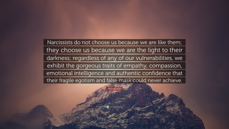 Shahida Arabi Quote: “Narcissists do not choose us because we are like them; they choose us because we are the light to their darkness; regardless of any of our vulnerabilities, we exhibit the gorgeous traits of empathy, compassion, emotional intelligence and authentic confidence that their fragile egotism and false mask could never achieve.”