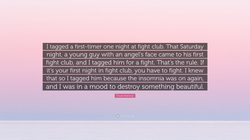 Chuck Palahniuk Quote: “I tagged a first-timer one night at fight club. That Saturday night, a young guy with an angel’s face came to his first fight club, and I tagged him for a fight. That’s the rule. If it’s your first night in fight club, you have to fight. I knew that so I tagged him because the insomnia was on again, and I was in a mood to destroy something beautiful.”