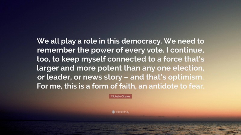 Michelle Obama Quote: “We all play a role in this democracy. We need to remember the power of every vote. I continue, too, to keep myself connected to a force that’s larger and more potent than any one election, or leader, or news story – and that’s optimism. For me, this is a form of faith, an antidote to fear.”