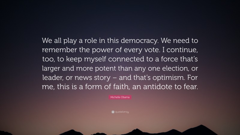 Michelle Obama Quote: “We all play a role in this democracy. We need to remember the power of every vote. I continue, too, to keep myself connected to a force that’s larger and more potent than any one election, or leader, or news story – and that’s optimism. For me, this is a form of faith, an antidote to fear.”