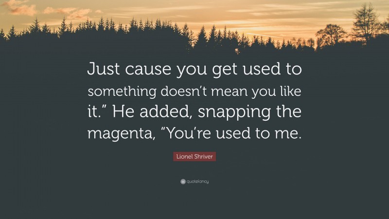 Lionel Shriver Quote: “Just cause you get used to something doesn’t mean you like it.” He added, snapping the magenta, “You’re used to me.”