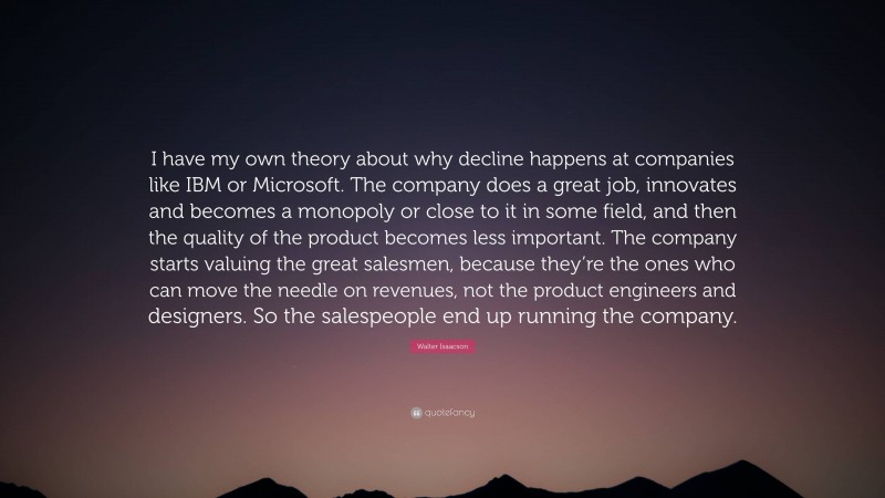 Walter Isaacson Quote: “I have my own theory about why decline happens at companies like IBM or Microsoft. The company does a great job, innovates and becomes a monopoly or close to it in some field, and then the quality of the product becomes less important. The company starts valuing the great salesmen, because they’re the ones who can move the needle on revenues, not the product engineers and designers. So the salespeople end up running the company.”