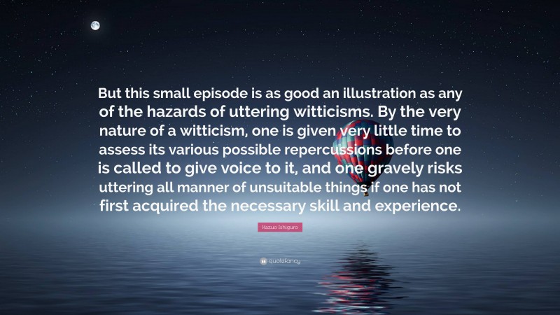 Kazuo Ishiguro Quote: “But this small episode is as good an illustration as any of the hazards of uttering witticisms. By the very nature of a witticism, one is given very little time to assess its various possible repercussions before one is called to give voice to it, and one gravely risks uttering all manner of unsuitable things if one has not first acquired the necessary skill and experience.”