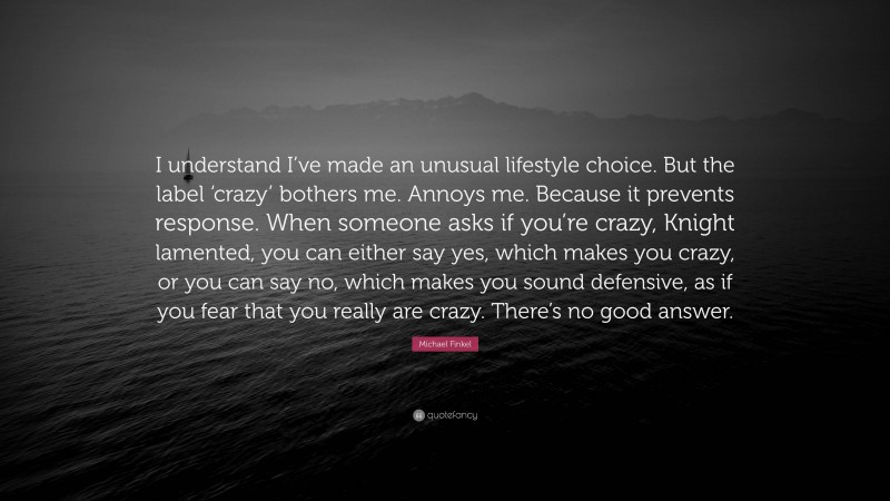 Michael Finkel Quote: “I understand I’ve made an unusual lifestyle choice. But the label ‘crazy’ bothers me. Annoys me. Because it prevents response. When someone asks if you’re crazy, Knight lamented, you can either say yes, which makes you crazy, or you can say no, which makes you sound defensive, as if you fear that you really are crazy. There’s no good answer.”