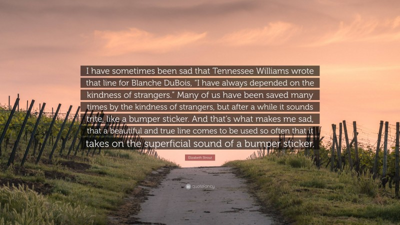 Elizabeth Strout Quote: “I have sometimes been sad that Tennessee Williams wrote that line for Blanche DuBois, “I have always depended on the kindness of strangers.” Many of us have been saved many times by the kindness of strangers, but after a while it sounds trite, like a bumper sticker. And that’s what makes me sad, that a beautiful and true line comes to be used so often that it takes on the superficial sound of a bumper sticker.”