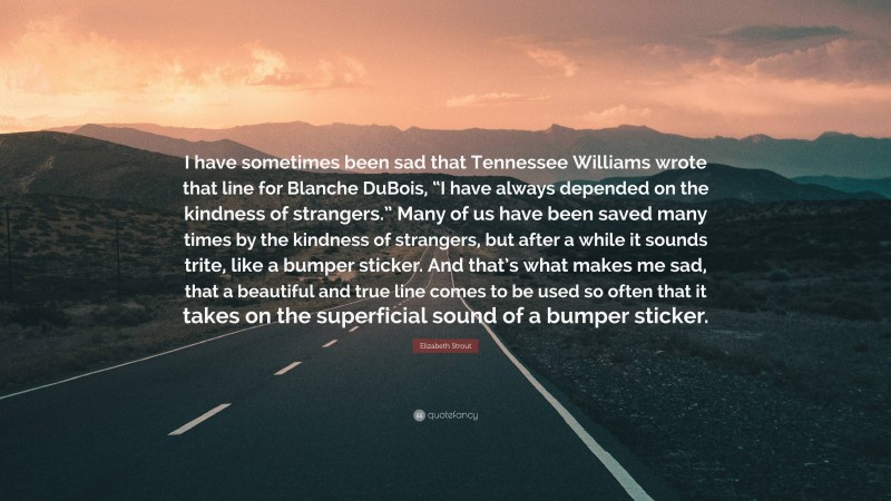 Elizabeth Strout Quote: “I have sometimes been sad that Tennessee Williams wrote that line for Blanche DuBois, “I have always depended on the kindness of strangers.” Many of us have been saved many times by the kindness of strangers, but after a while it sounds trite, like a bumper sticker. And that’s what makes me sad, that a beautiful and true line comes to be used so often that it takes on the superficial sound of a bumper sticker.”