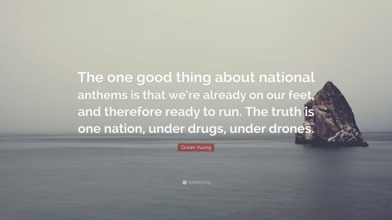 Ocean Vuong Quote: “The one good thing about national anthems is that we’re already on our feet, and therefore ready to run. The truth is one nation, under drugs, under drones.”