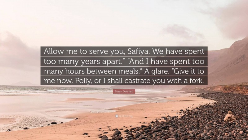 Susan Dennard Quote: “Allow me to serve you, Safiya. We have spent too many years apart.” “And I have spent too many hours between meals.” A glare. “Give it to me now, Polly, or I shall castrate you with a fork.”