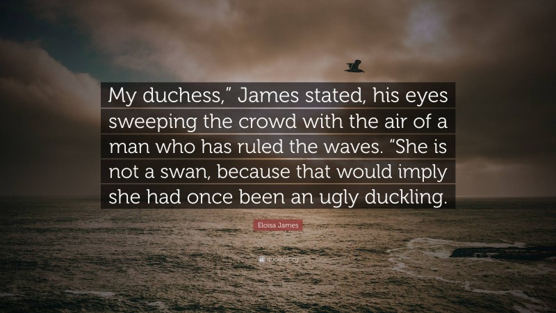 Eloisa James Quote: “My duchess,” James stated, his eyes sweeping the crowd with the air of a man who has ruled the waves. “She is not a swan, because that would imply she had once been an ugly duckling.”