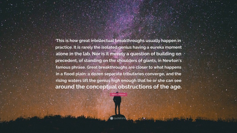 Steven Johnson Quote: “This is how great intellectual breakthroughs usually happen in practice. It is rarely the isolated genius having a eureka moment alone in the lab. Nor is it merely a question of building on precedent, of standing on the shoulders of giants, in Newton’s famous phrase. Great breakthroughs are closer to what happens in a flood plain: a dozen separate tributaries converge, and the rising waters lift the genius high enough that he or she can see around the conceptual obstructions of the age.”