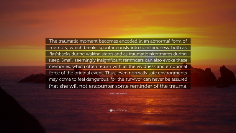 Judith Lewis Herman Quote: “The traumatic moment becomes encoded in an abnormal form of memory, which breaks spontaneously into consciouness, both as flashbacks during waking states and as traumatic nightmares during sleep. Small, seemingly insignificant reminders can also evoke these memories, which often return with all the vividness and emotional force of the original event. Thus, even normally safe environments may come to feel dangerous, for the survivor can never be assured that she will not encounter some reminder of the trauma.”