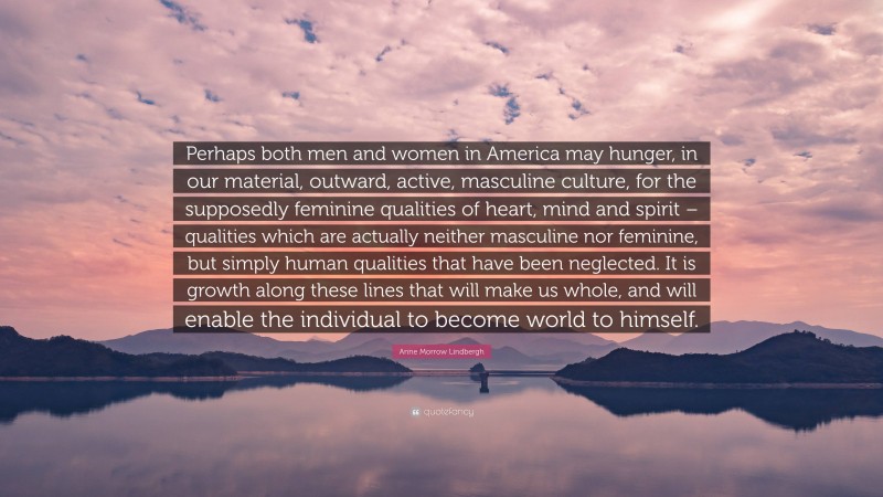 Anne Morrow Lindbergh Quote: “Perhaps both men and women in America may hunger, in our material, outward, active, masculine culture, for the supposedly feminine qualities of heart, mind and spirit – qualities which are actually neither masculine nor feminine, but simply human qualities that have been neglected. It is growth along these lines that will make us whole, and will enable the individual to become world to himself.”