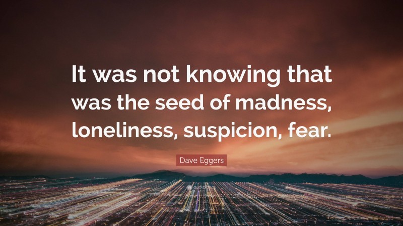 Dave Eggers Quote: “It was not knowing that was the seed of madness, loneliness, suspicion, fear.”