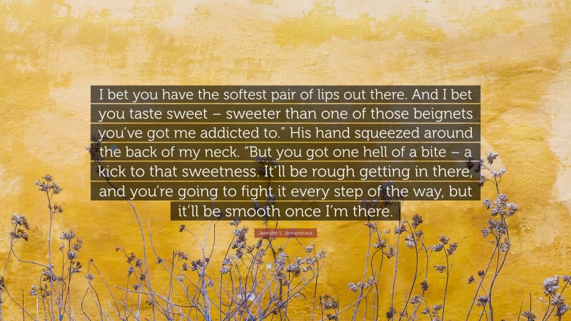 Jennifer L. Armentrout Quote: “I bet you have the softest pair of lips out there. And I bet you taste sweet – sweeter than one of those beignets you’ve got me addicted to.” His hand squeezed around the back of my neck. “But you got one hell of a bite – a kick to that sweetness. It’ll be rough getting in there, and you’re going to fight it every step of the way, but it’ll be smooth once I’m there.”