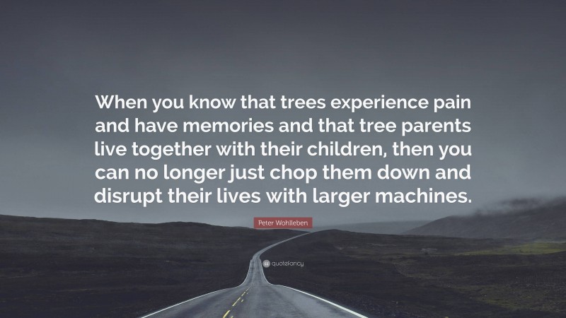 Peter Wohlleben Quote: “When you know that trees experience pain and have memories and that tree parents live together with their children, then you can no longer just chop them down and disrupt their lives with larger machines.”
