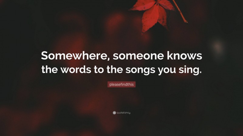 pleasefindthis Quote: “Somewhere, someone knows the words to the songs you sing.”