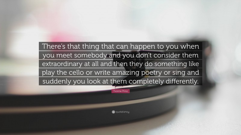 Yvonne Prinz Quote: “There’s that thing that can happen to you when you meet somebody and you don’t consider them extraordinary at all and then they do something like play the cello or write amazing poetry or sing and suddenly you look at them completely differently.”