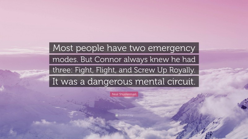 Neal Shusterman Quote: “Most people have two emergency modes. But Connor always knew he had three: Fight, Flight, and Screw Up Royally. It was a dangerous mental circuit.”