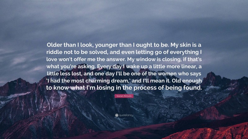 Seanan McGuire Quote: “Older than I look, younger than I ought to be. My skin is a riddle not to be solved, and even letting go of everything I love won’t offer me the answer. My window is closing, if that’s what you’re asking. Every day I wake up a little more linear, a little less lost, and one day I’ll be one of the women who says ‘I had the most charming dream,’ and I’ll mean it. Old enough to know what I’m losing in the process of being found.”