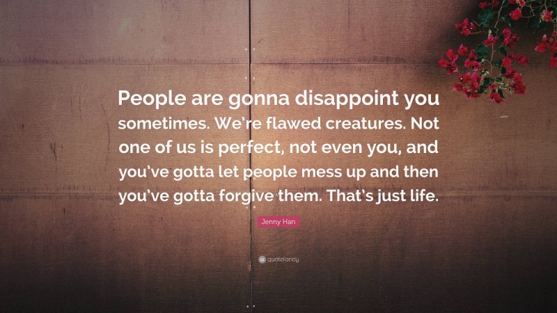 Jenny Han Quote: “People are gonna disappoint you sometimes. We’re flawed creatures. Not one of us is perfect, not even you, and you’ve gotta let people mess up and then you’ve gotta forgive them. That’s just life.”