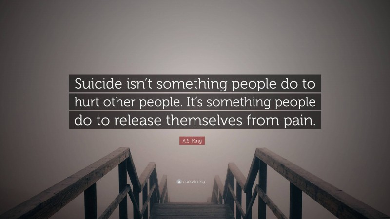 A.S. King Quote: “Suicide isn’t something people do to hurt other people. It’s something people do to release themselves from pain.”