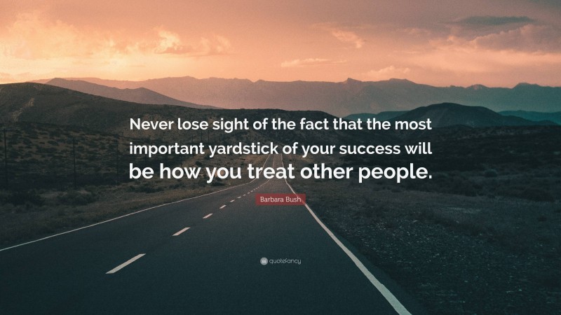 Barbara Bush Quote: “Never lose sight of the fact that the most important yardstick of your success will be how you treat other people.”
