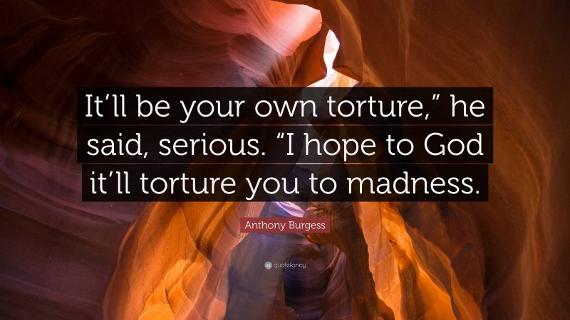 Anthony Burgess Quote: “It’ll be your own torture,” he said, serious. “I hope to God it’ll torture you to madness.”