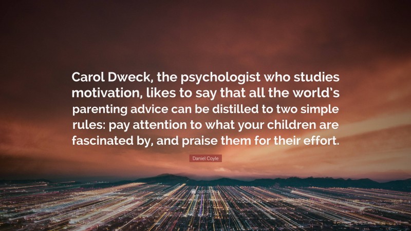 Daniel Coyle Quote: “Carol Dweck, the psychologist who studies motivation, likes to say that all the world’s parenting advice can be distilled to two simple rules: pay attention to what your children are fascinated by, and praise them for their effort.”