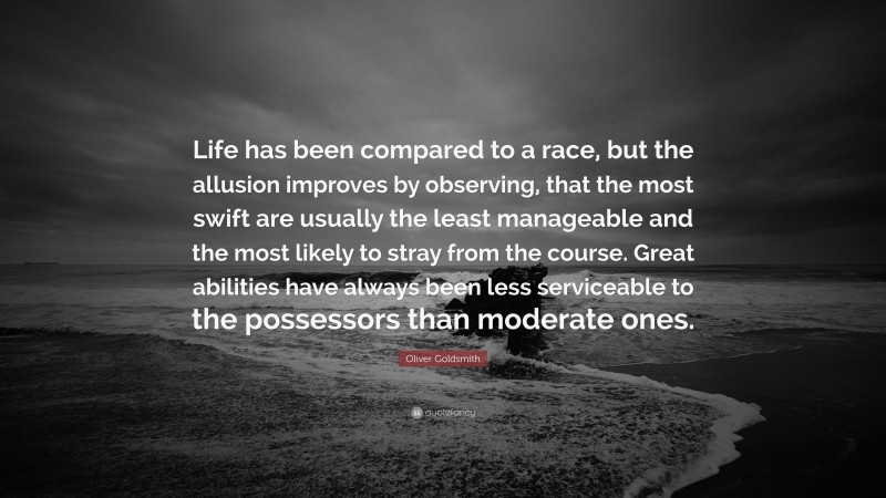 Oliver Goldsmith Quote: “Life has been compared to a race, but the allusion improves by observing, that the most swift are usually the least manageable and the most likely to stray from the course. Great abilities have always been less serviceable to the possessors than moderate ones.”
