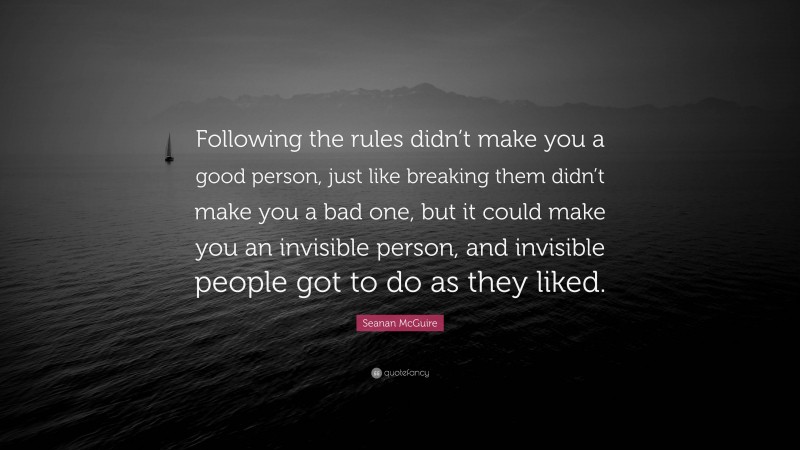 Seanan McGuire Quote: “Following the rules didn’t make you a good person, just like breaking them didn’t make you a bad one, but it could make you an invisible person, and invisible people got to do as they liked.”