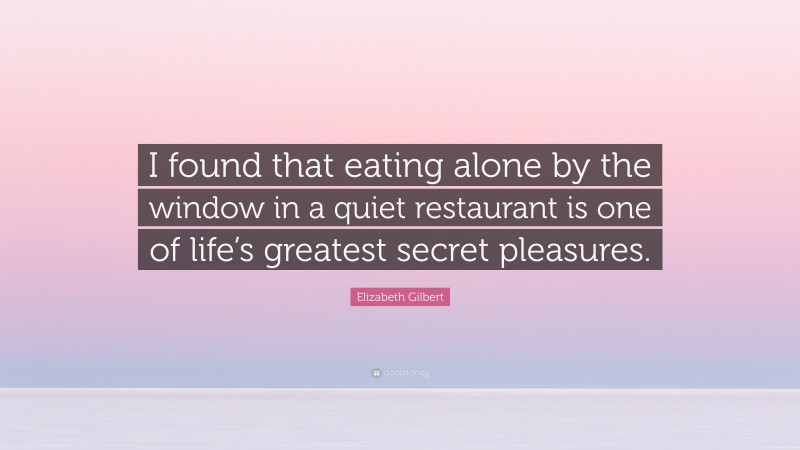 Elizabeth Gilbert Quote: “I found that eating alone by the window in a quiet restaurant is one of life’s greatest secret pleasures.”