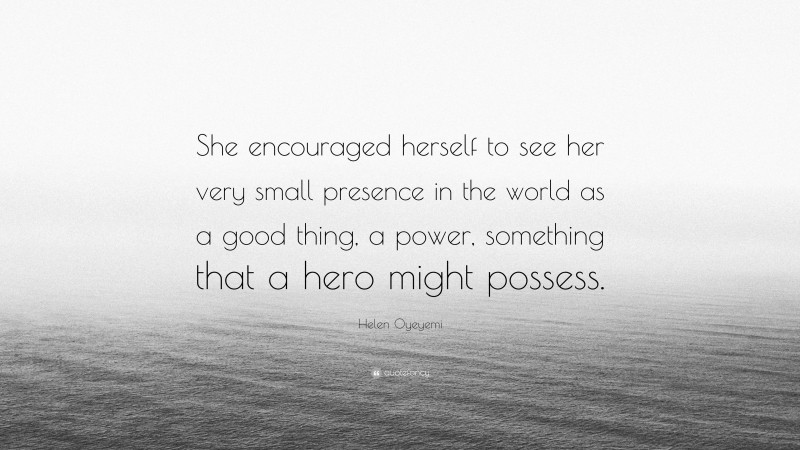 Helen Oyeyemi Quote: “She encouraged herself to see her very small presence in the world as a good thing, a power, something that a hero might possess.”